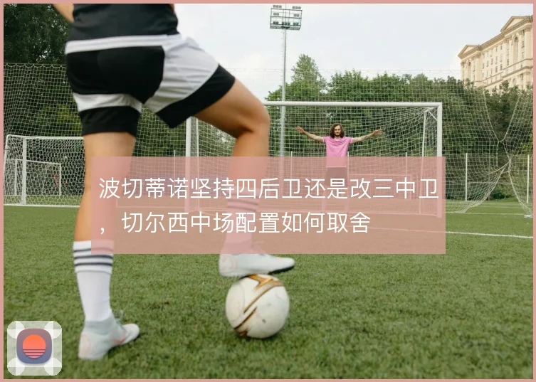 波切蒂诺坚持四后卫还是改三中卫,切尔西中场配置如何取舍