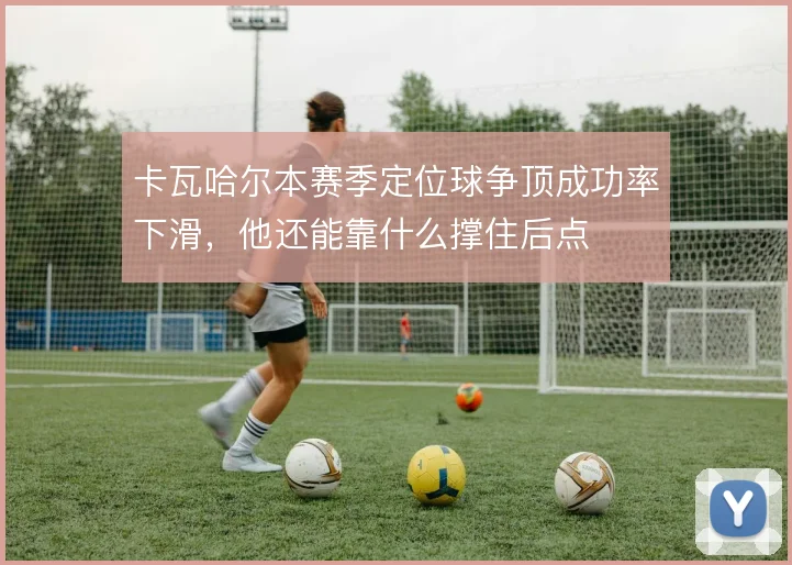 卡瓦哈尔本赛季定位球争顶成功率下滑，他还能靠什么撑住后点