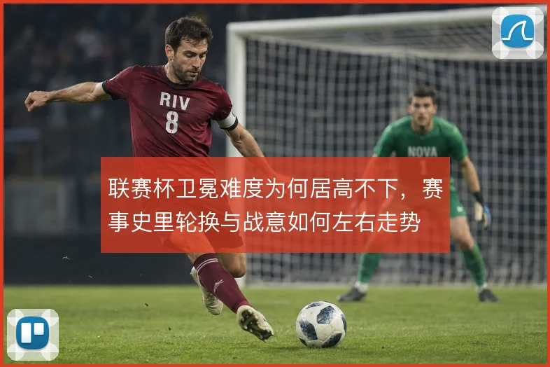 联赛杯卫冕难度为何居高不下,赛事史里轮换与战意如何左右走势