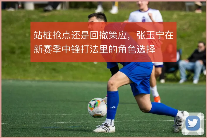 站桩抢点还是回撤策应，张玉宁在新赛季中锋打法里的角色选择