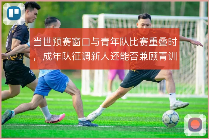 当世预赛窗口与青年队比赛重叠时，成年队征调新人还能否兼顾青训