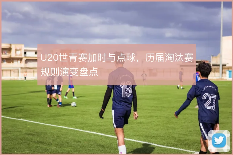 U20世青赛加时与点球，历届淘汰赛规则演变盘点