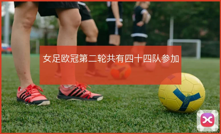 女足欧冠第二轮共有四十四队参加