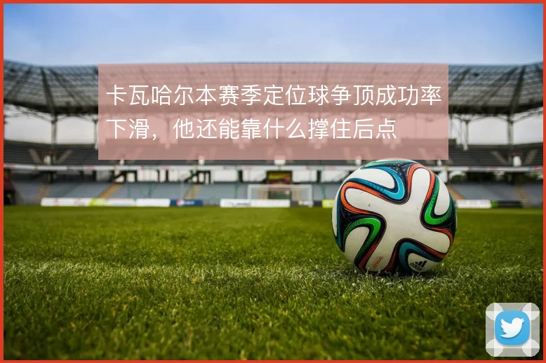 卡瓦哈尔本赛季定位球争顶成功率下滑，他还能靠什么撑住后点