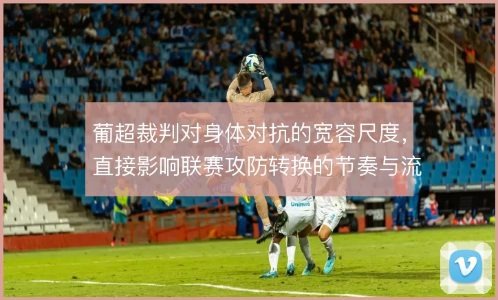 葡超裁判对身体对抗的宽容尺度，直接影响联赛攻防转换的节奏与流畅度