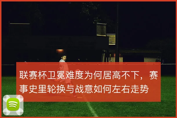 联赛杯卫冕难度为何居高不下，赛事史里轮换与战意如何左右走势